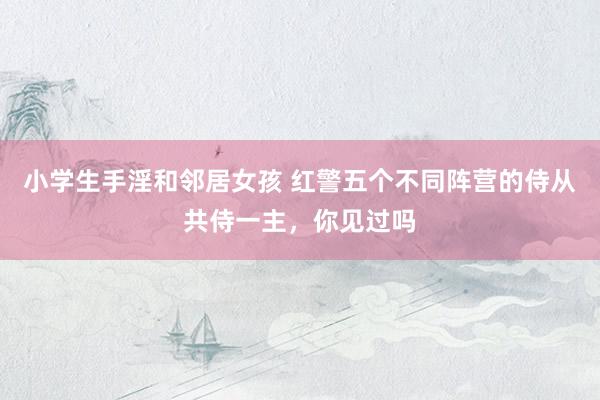 小学生手淫和邻居女孩 红警五个不同阵营的侍从共侍一主，你见过吗