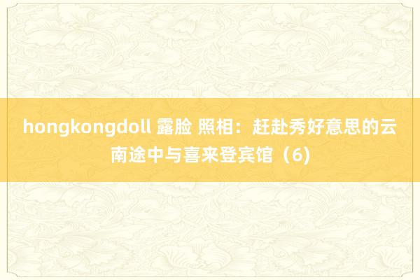 hongkongdoll 露脸 照相：赶赴秀好意思的云南途中与喜来登宾馆（6)