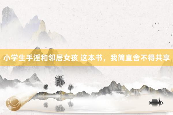 小学生手淫和邻居女孩 这本书，我简直舍不得共享