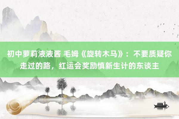 初中萝莉液液酱 毛姆《旋转木马》：不要质疑你走过的路，红运会奖励慎新生计的东谈主