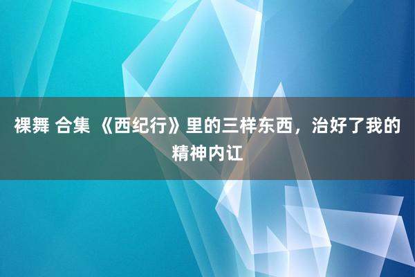 裸舞 合集 《西纪行》里的三样东西，治好了我的精神内讧