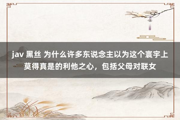 jav 黑丝 为什么许多东说念主以为这个寰宇上莫得真是的利他之心，包括父母对联女