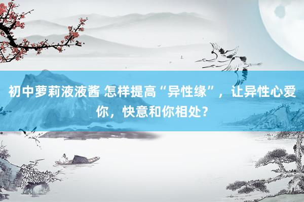 初中萝莉液液酱 怎样提高“异性缘”，让异性心爱你，快意和你相处？