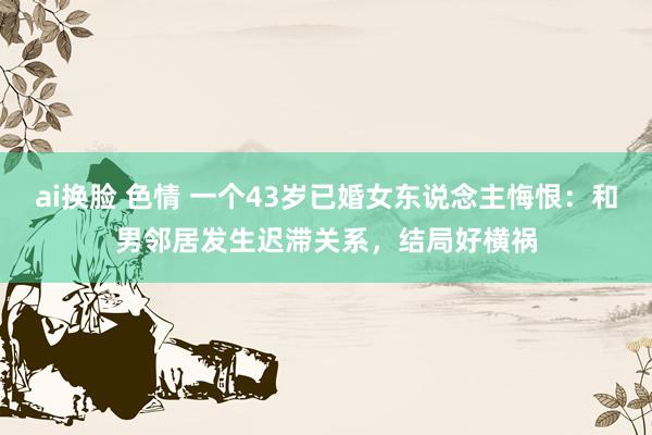 ai换脸 色情 一个43岁已婚女东说念主悔恨：和男邻居发生迟滞关系，结局好横祸