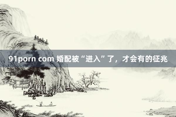 91porn com 婚配被“进入”了，才会有的征兆
