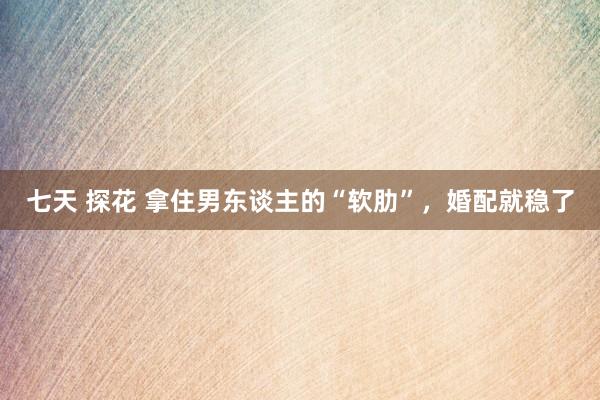 七天 探花 拿住男东谈主的“软肋”，婚配就稳了