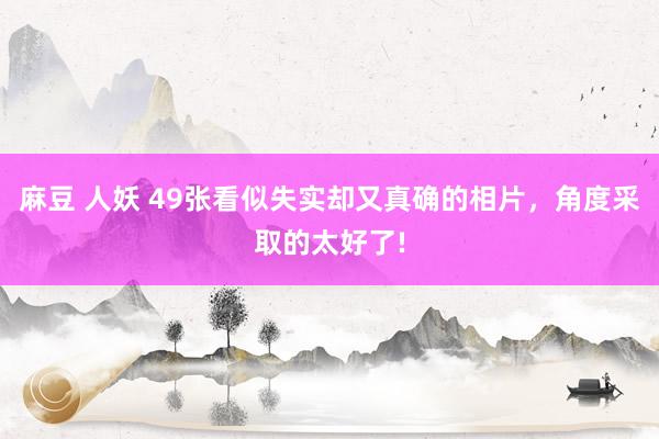 麻豆 人妖 49张看似失实却又真确的相片，角度采取的太好了!
