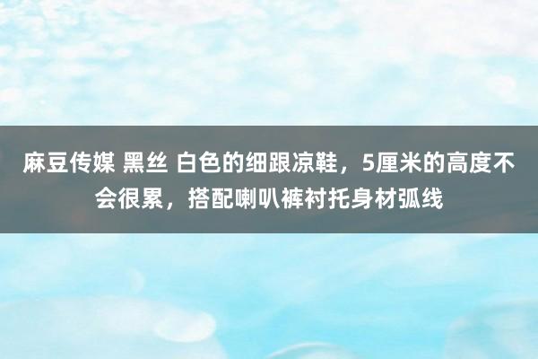 麻豆传媒 黑丝 白色的细跟凉鞋，5厘米的高度不会很累，搭配喇叭裤衬托身材弧线