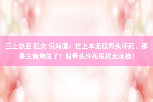 三上悠亚 肛交 倪海厦：世上本无股骨头坏死，那是三焦堵住了！股骨头坏死根柢无须换！
