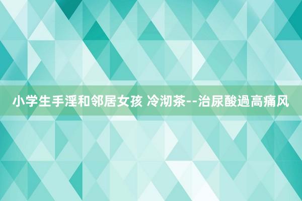小学生手淫和邻居女孩 冷沏茶--治尿酸過高痛风