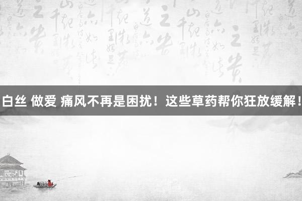 白丝 做爱 痛风不再是困扰！这些草药帮你狂放缓解！