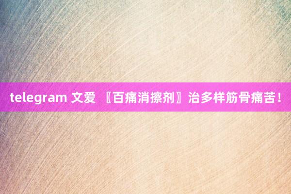 telegram 文爱 〖百痛消擦剂〗治多样筋骨痛苦！
