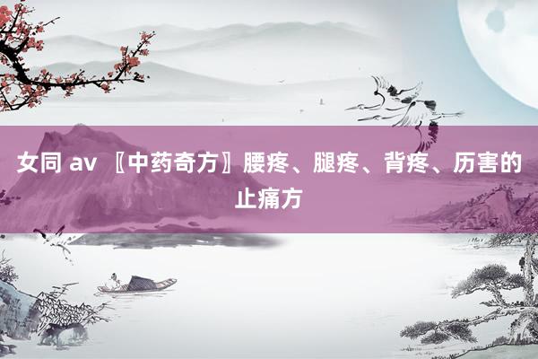 女同 av 〖中药奇方〗腰疼、腿疼、背疼、历害的止痛方