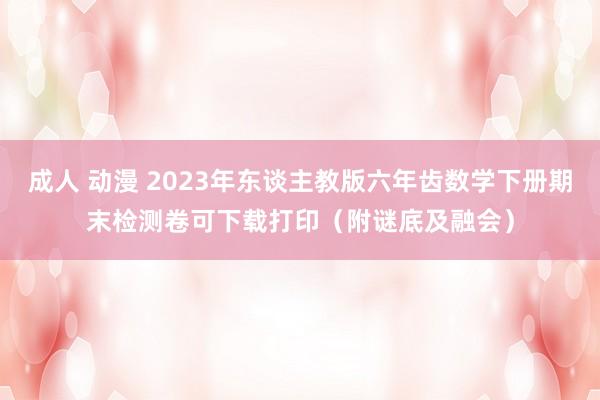 成人 动漫 2023年东谈主教版六年齿数学下册期末检测卷可下载打印（附谜底及融会）
