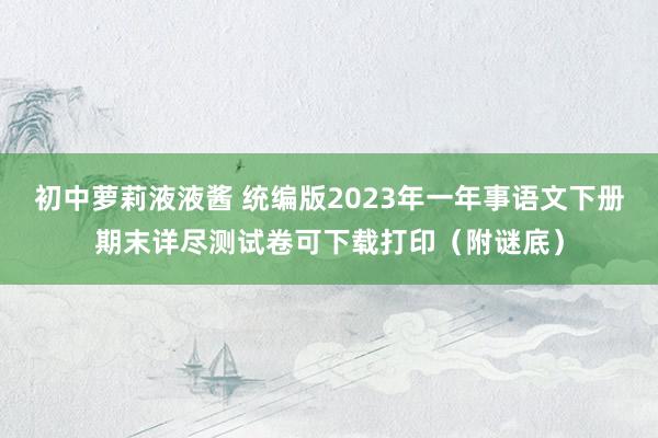 初中萝莉液液酱 统编版2023年一年事语文下册期末详尽测试卷可下载打印（附谜底）