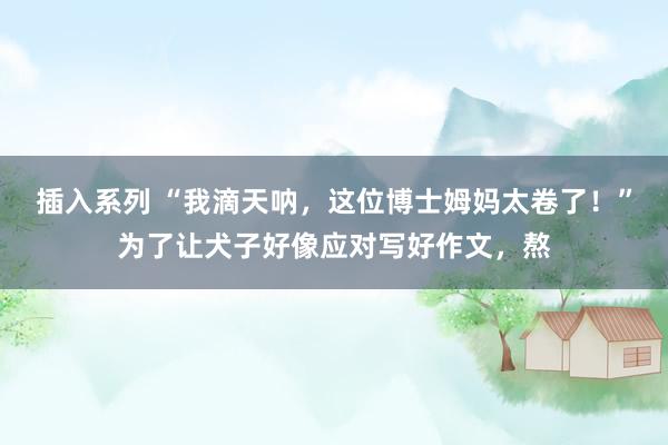 插入系列 “我滴天呐，这位博士姆妈太卷了！”为了让犬子好像应对写好作文，熬
