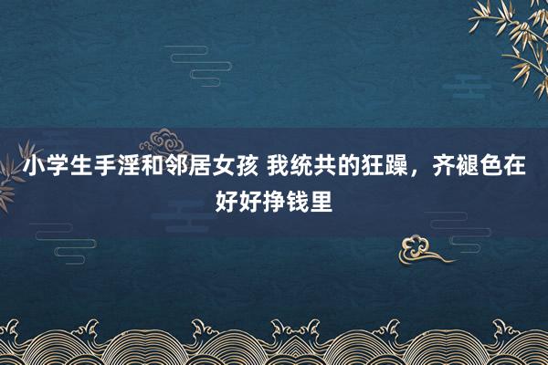 小学生手淫和邻居女孩 我统共的狂躁，齐褪色在好好挣钱里