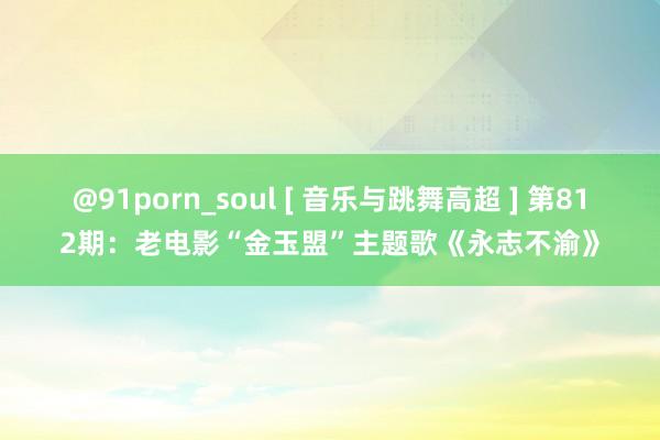 @91porn_soul [ 音乐与跳舞高超 ] 第812期：老电影“金玉盟”主题歌《永志不渝》