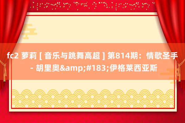 fc2 萝莉 [ 音乐与跳舞高超 ] 第814期：情歌圣手 - 胡里奥&#183;伊格莱西亚斯