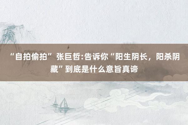 “自拍偷拍” 张巨哲:告诉你“阳生阴长，阳杀阴藏”到底是什么意旨真谛