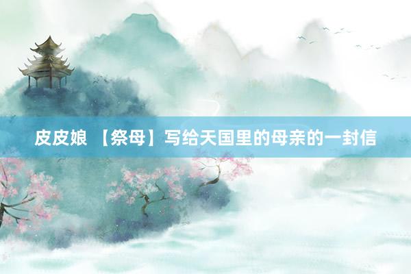 皮皮娘 【祭母】写给天国里的母亲的一封信