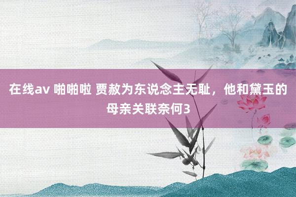 在线av 啪啪啦 贾赦为东说念主无耻，他和黛玉的母亲关联奈何3