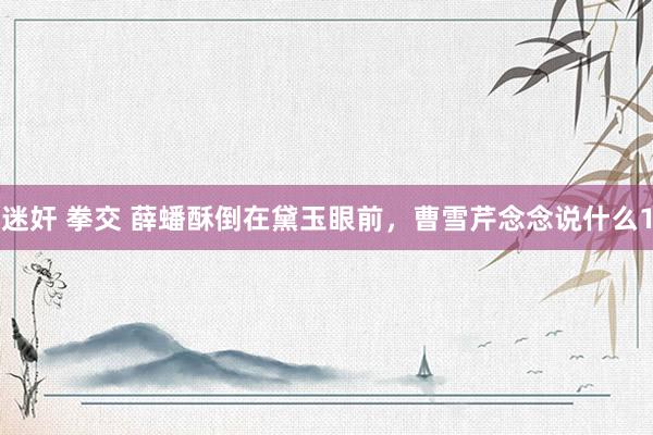 迷奸 拳交 薛蟠酥倒在黛玉眼前，曹雪芹念念说什么1