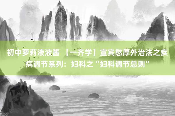 初中萝莉液液酱 【一齐学】宣宾憨厚外治法之疾病调节系列：妇科之“妇科调节总则”