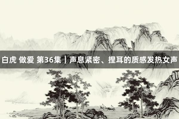 白虎 做爱 第36集｜声息紧密、捏耳的质感发热女声
