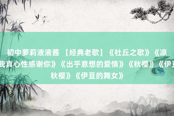 初中萝莉液液酱 【经典老歌】《杜丘之歌》《凉帽歌》《我真心性感谢你》《出乎意想的爱情》《秋樱》《伊豆的舞女》