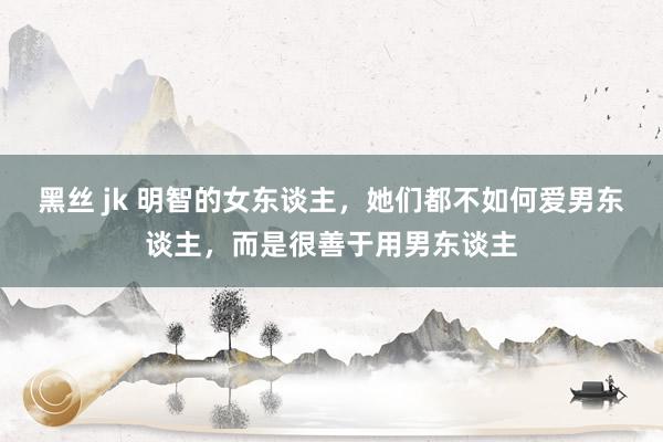 黑丝 jk 明智的女东谈主，她们都不如何爱男东谈主，而是很善于用男东谈主