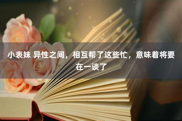 小表妹 异性之间，相互帮了这些忙，意味着将要在一谈了