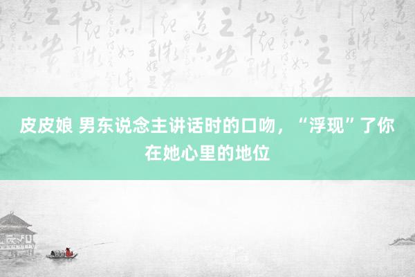 皮皮娘 男东说念主讲话时的口吻，“浮现”了你在她心里的地位