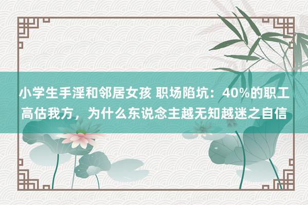 小学生手淫和邻居女孩 职场陷坑：40%的职工高估我方，为什么东说念主越无知越迷之自信