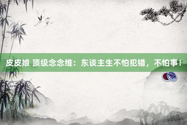 皮皮娘 顶级念念维：东谈主生不怕犯错，不怕事！