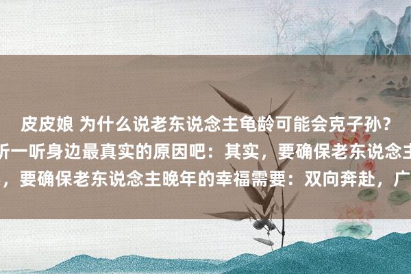 皮皮娘 为什么说老东说念主龟龄可能会克子孙？这么说并不是不贡献，听一听身边最真实的原因吧：其实，要确保老东说念主晚年的幸福需要：双向奔赴，广开言路