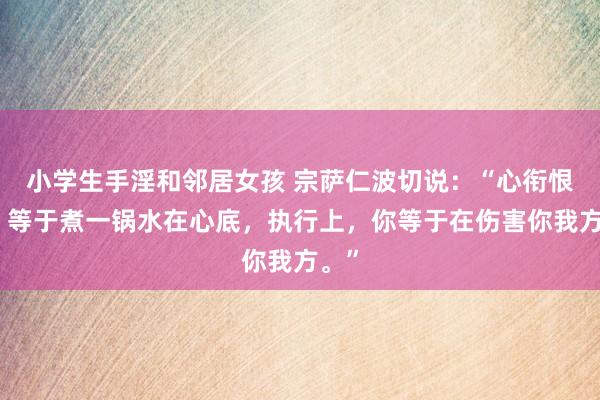 小学生手淫和邻居女孩 宗萨仁波切说：“心衔恨意，等于煮一锅水在心底，执行上，你等于在伤害你我方。”