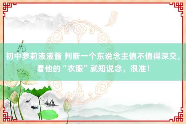 初中萝莉液液酱 判断一个东说念主值不值得深交，看他的“衣服”就知说念，很准！