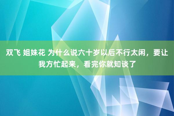 双飞 姐妹花 为什么说六十岁以后不行太闲，要让我方忙起来，看完你就知谈了