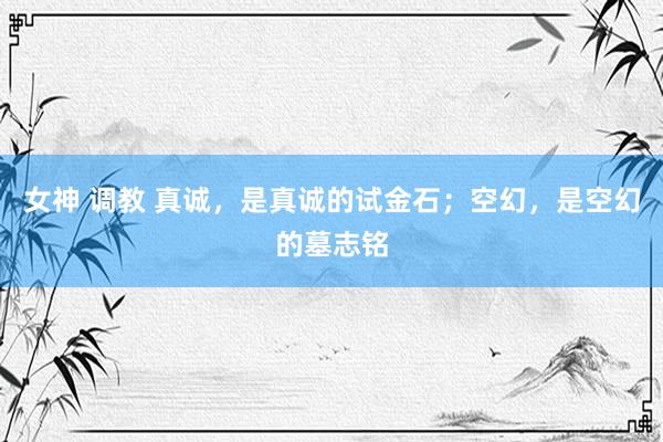女神 调教 真诚，是真诚的试金石；空幻，是空幻的墓志铭