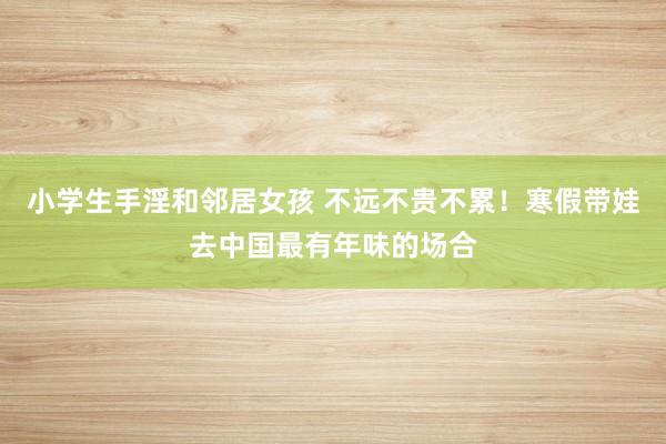 小学生手淫和邻居女孩 不远不贵不累！寒假带娃去中国最有年味的场合