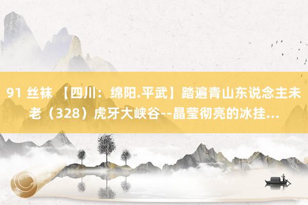 91 丝袜 【四川：绵阳.平武】踏遍青山东说念主未老（328）虎牙大峡谷--晶莹彻亮的冰挂...