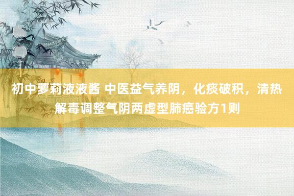 初中萝莉液液酱 中医益气养阴，化痰破积，清热解毒调整气阴两虚型肺癌验方1则