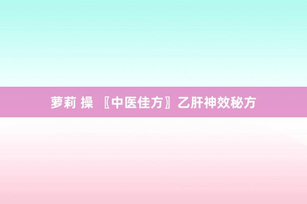萝莉 操 〖中医佳方〗乙肝神效秘方