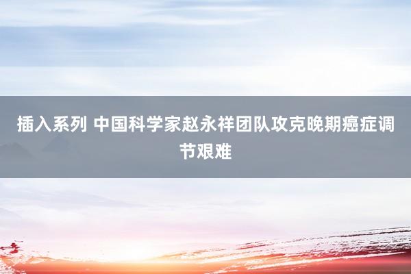 插入系列 中国科学家赵永祥团队攻克晚期癌症调节艰难