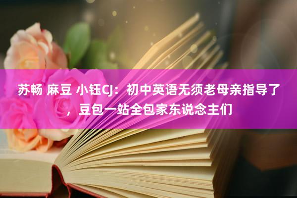苏畅 麻豆 小钰CJ：初中英语无须老母亲指导了，豆包一站全包家东说念主们