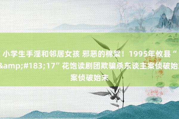 小学生手淫和邻居女孩 邪恶的棉絮！1995年攸县“8&#183;17”花饱读剧团欺骗杀东谈主案侦破始末
