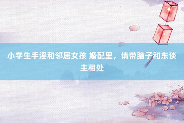 小学生手淫和邻居女孩 婚配里，请带脑子和东谈主相处