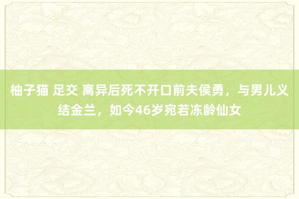 柚子猫 足交 离异后死不开口前夫侯勇，与男儿义结金兰，如今46岁宛若冻龄仙女