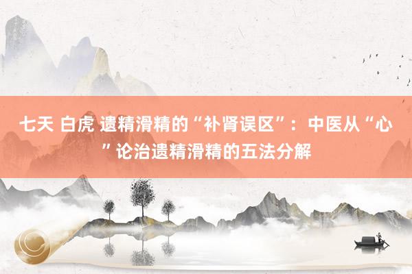 七天 白虎 遗精滑精的“补肾误区”：中医从“心”论治遗精滑精的五法分解